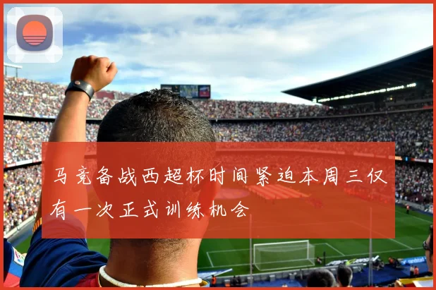 马竞备战西超杯时间紧迫本周三仅有一次正式训练机会