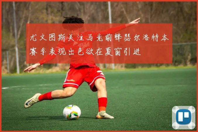 尤文图斯关注马竞前锋瑟尔洛特本赛季表现出色欲在夏窗引进