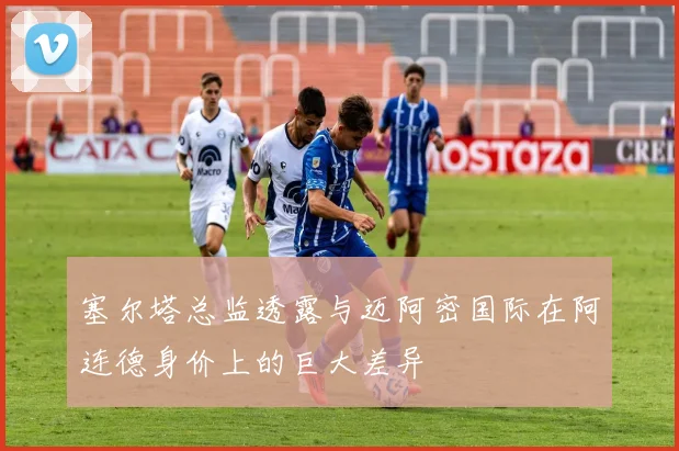 塞尔塔总监透露与迈阿密国际在阿连德身价上的巨大差异