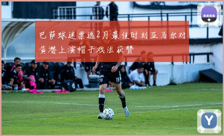 巴萨球迷票选2月最佳时刻亚马尔对黄潜上演帽子戏法获赞