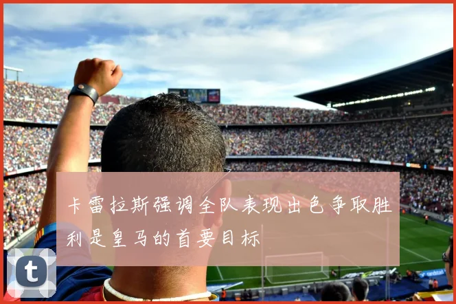 卡雷拉斯强调全队表现出色争取胜利是皇马的首要目标