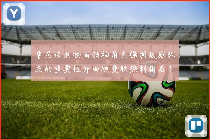 鲁尼谈利物浦领袖角色强调鼓励队友的重要性并回顾曼联热刺排名下滑经历