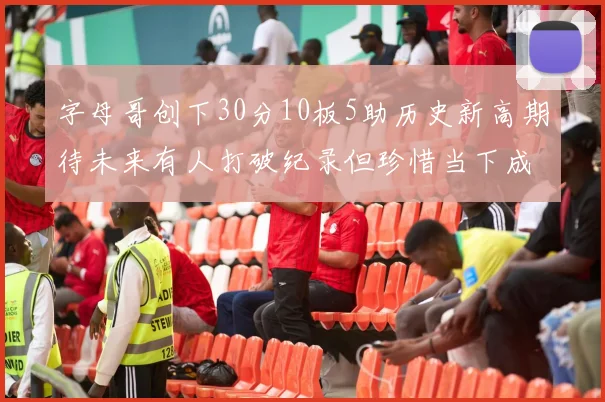 字母哥创下30分10板5助历史新高期待未来有人打破纪录但珍惜当下成就