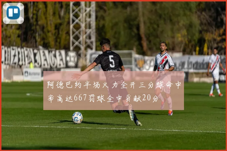 阿德巴约半场火力全开三分球命中率高达667罚球全中贡献20分
