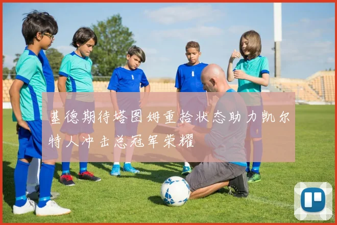 基德期待塔图姆重拾状态助力凯尔特人冲击总冠军荣耀