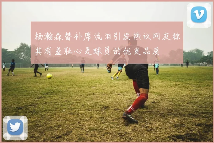杨瀚森替补席流泪引发热议网友称其有羞耻心是球员的优良品质