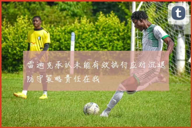 雷迪克承认未能有效执行应对沉退防守策略责任在我