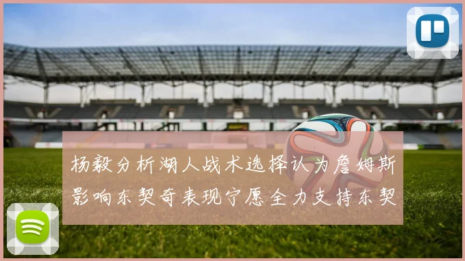 杨毅分析湖人战术选择认为詹姆斯影响东契奇表现宁愿全力支持东契奇