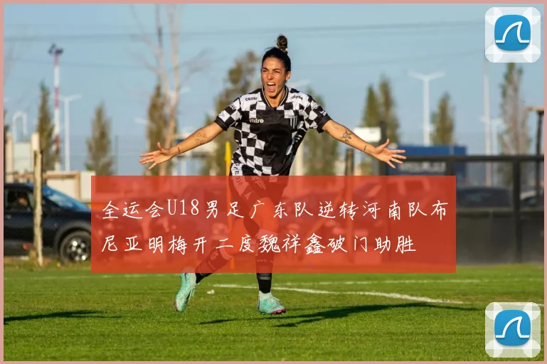 全运会U18男足广东队逆转河南队布尼亚明梅开二度魏祥鑫破门助胜