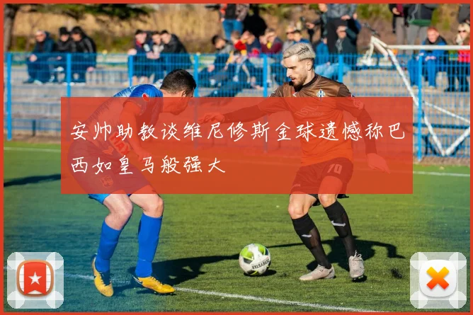 安帅助教谈维尼修斯金球遗憾称巴西如皇马般强大