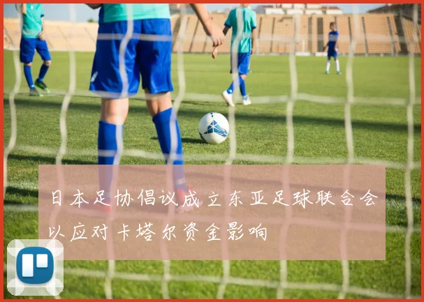 日本足协倡议成立东亚足球联合会以应对卡塔尔资金影响