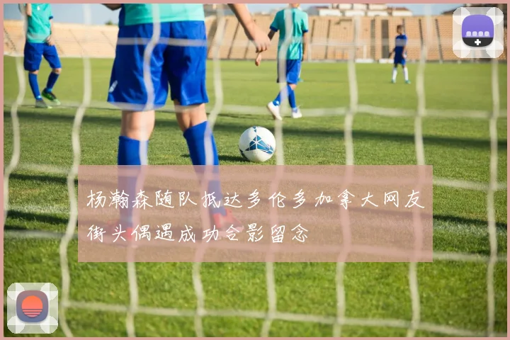 杨瀚森随队抵达多伦多加拿大网友街头偶遇成功合影留念