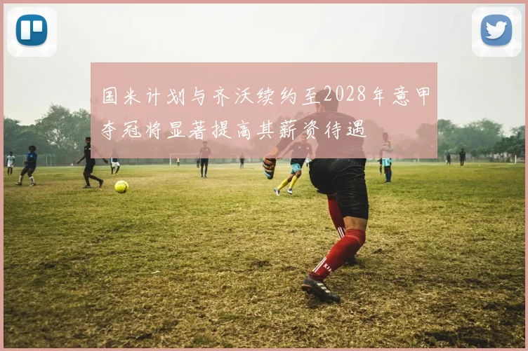 国米计划与齐沃续约至2028年意甲夺冠将显著提高其薪资待遇
